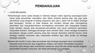PENDAHULUAN
• LATAR BELAKANG
Perkembangan dunia usaha dewasa ini ditandai dengan makin tajamnya persaingan,bukan
hanya pada perusahaan manufaktur atau dalam produksi barang saja, tapi juga pada
perusahaan yang bergerak di bidang pelayanan atau jasa ( dalam hal ini adalah lembaga
jasa keuangan). Kondisi ini tidak terlepas dari semakin banyak atau meningkatnya
permintaan dari masyarakat.Karena meningkatnya permintaan dari masyarakat tersebut
maka semakin banyak pula perusahaan-perusahaan baru guna memenuhi permintaan
masyarakat tersebut. Sehingga persaingan akan semakin ketat. Untuk menjaga konsistensi
perusahaan dengan jumlah pesaing yang kian banyak diperlukan kiat-kiat khusus untuk
menjaga loyalitas konsumen atau masyarakat tersebut agar tidak pindah ke lembaga
keuangan yang lain.
Berkaca dari kondisi di atas maka perusahaan atau lembaga keuangan harus menciptakan
kepuasan para konsumen atau anggotanya. Adapun cara dalam menciptakan kepuasan
konsumen yaitu dengan jalan memberikan pelayanan yang baik dan ramah kepada anggota,
personalitas karyawan yang baik, dan lokasi perusahaan yang strategis.
 