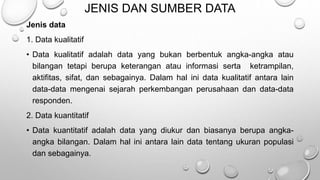 JENIS DAN SUMBER DATA
Jenis data
1. Data kualitatif
• Data kualitatif adalah data yang bukan berbentuk angka-angka atau
bilangan tetapi berupa keterangan atau informasi serta ketrampilan,
aktifitas, sifat, dan sebagainya. Dalam hal ini data kualitatif antara lain
data-data mengenai sejarah perkembangan perusahaan dan data-data
responden.
2. Data kuantitatif
• Data kuantitatif adalah data yang diukur dan biasanya berupa angka-
angka bilangan. Dalam hal ini antara lain data tentang ukuran populasi
dan sebagainya.
 