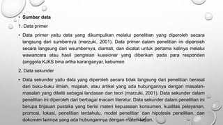 • Sumber data
1. Data primer
• Data primer yaitu data yang dikumpulkan melalui penelitian yang diperoleh secara
langsung dari sumbernya (marzuki, 2001). Data primer dalam penelitian ini diperoleh
secara langsung dari wsumbernya, diamati, dan dicatat untuk pertama kalinya melalui
wawancara atau hasil pengisian kuesioner yang diberikan pada para responden
(anggota KJKS bina artha karanganyar, kebumen
2. Data sekunder
• Data sekunder yaitu data yang diperoleh secara tidak langsung dari penelitian berasal
dari buku-buku ilmiah, majalah, atau artikel yang ada hubungannya dengan masalah-
masalah yang diteliti sebagai landasan dan teori (marzuki, 2001). Data sekunder dalam
penelitian ini diperoleh dari berbagai macam literatur. Data sekunder dalam penelitian ini
berupa tinjauan pustaka yang berisi materi kepuasaan konsumen, kualitas pelayanan,
promosi, lokasi, penelitian terdahulu, model penelitian dan hipotesis penelitian, dan
dokumen lainnya yang ada hubungannya dengan materi kajian.
 