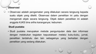 Observasi
• Observasi adalah pengamatan yang dilakukan secara langsung kepada
suatu objek yang diteliti. Observasi dalam penelitian ini yaitu dengan
mengamati objek secara langsung. Objek dalam penelitian ini adalah
anggota KJKS bina artha karanganyar, kebumen.
Studi pustaka
• Studi pustaka merupakan metode pengumpulan data dan informasi
dengan melakukan kegiatan kepustakaan melalui buku-buku, jurnal,
penelitian terdahulu dan lain sebagainya yang berkaitan dengan
penelitian yang sedang dilakukan.
 