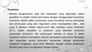 Kuesioner
• Metode pengumpulan data dari responden yang digunakan dalam
penelitian ini adalah media komunikasi dengan menggunakan kuesioner.
Kuesioner adalah daftar pertanyaan yang mencakup semua pernyataan
dan pertanyaan yang akan digunakan untuk mendapatkan data , baik
yang di lakukan melalui telpon,surat atau bertatap muka( ferdinand,
2011). Dalam penelitian ini kuesioner yang diberikan berbentuk
pernyataan terstruktur dan pertanyaan terbuka di mana di dalam
kuesioner tersebut menyajikan sebuah pernyataan yang harus ditanggapi
oleh responden secara terstruktur bersamaan dengan pertanyaan
mengenai tanggapan yang telah diberikan dengan bentuk pertanyaan
terbuka yang harus diungkapkan dengan tulisan.
 