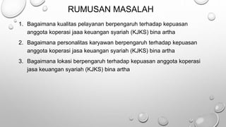 RUMUSAN MASALAH
1. Bagaimana kualitas pelayanan berpengaruh terhadap kepuasan
anggota koperasi jaaa keuangan syariah (KJKS) bina artha
2. Bagaimana personalitas karyawan berpengaruh terhadap kepuasan
anggota koperasi jasa keuangan syariah (KJKS) bina artha
3. Bagaimana lokasi berpengaruh terhadap kepuasan anggota koperasi
jasa keuangan syariah (KJKS) bina artha
 