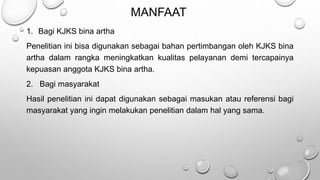 MANFAAT
1. Bagi KJKS bina artha
Penelitian ini bisa digunakan sebagai bahan pertimbangan oleh KJKS bina
artha dalam rangka meningkatkan kualitas pelayanan demi tercapainya
kepuasan anggota KJKS bina artha.
2. Bagi masyarakat
Hasil penelitian ini dapat digunakan sebagai masukan atau referensi bagi
masyarakat yang ingin melakukan penelitian dalam hal yang sama.
 