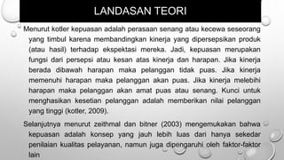 LANDASAN TEORI
Menurut kotler kepuasan adalah perasaan senang atau kecewa seseorang
yang timbul karena membandingkan kinerja yang dipersepsikan produk
(atau hasil) terhadap ekspektasi mereka. Jadi, kepuasan merupakan
fungsi dari persepsi atau kesan atas kinerja dan harapan. Jika kinerja
berada dibawah harapan maka pelanggan tidak puas. Jika kinerja
memenuhi harapan maka pelanggan akan puas. Jika kinerja melebihi
harapan maka pelanggan akan amat puas atau senang. Kunci untuk
menghasikan kesetian pelanggan adalah memberikan nilai pelanggan
yang tinggi (kotler, 2009).
Selanjutnya menurut zeithmal dan bitner (2003) mengemukakan bahwa
kepuasan adalah konsep yang jauh lebih luas dari hanya sekedar
penilaian kualitas pelayanan, namun juga dipengaruhi oleh faktor-faktor
lain
 