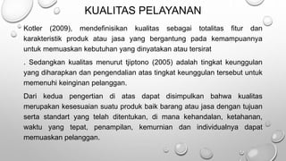 KUALITAS PELAYANAN
Kotler (2009), mendefinisikan kualitas sebagai totalitas fitur dan
karakteristik produk atau jasa yang bergantung pada kemampuannya
untuk memuaskan kebutuhan yang dinyatakan atau tersirat
. Sedangkan kualitas menurut tjiptono (2005) adalah tingkat keunggulan
yang diharapkan dan pengendalian atas tingkat keunggulan tersebut untuk
memenuhi keinginan pelanggan.
Dari kedua pengertian di atas dapat disimpulkan bahwa kualitas
merupakan kesesuaian suatu produk baik barang atau jasa dengan tujuan
serta standart yang telah ditentukan, di mana kehandalan, ketahanan,
waktu yang tepat, penampilan, kemurnian dan individualnya dapat
memuaskan pelanggan.
 