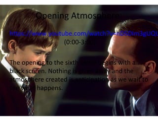 Opening Atmosphere:
https://www.youtube.com/watch?v=nD5DIm3gUQU
(0:00-3:00)
The opening to the sixth sense begins with a
black screen. Nothing is given away and the
atmosphere created is anticipation as we wait to
see what happens.
 