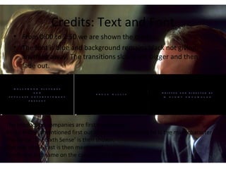 Credits: Text and Font
• From 0:00 to 2:50 we are shown the credits.
• The font is blue and background remains black not giving
anything away. The transitions slowly get bigger and then
fade out.
The production companies are first introduced,
Bruce Willis is mentioned first out of the cast list hinting he is the main character.
The name ‘The Sixth Sense’ is then shown.
The rest of the cast is then mentioned.
Finally the last name on the credits is the director.
 