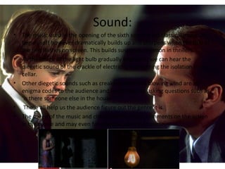 Sound:
• The music used in the opening of the sixth sense is old classical music. It
begins soft however dramatically builds up and sharpens when the title of
the film flashes on screen. This builds suspense common in thrillers.
• As the image of the light bulb gradually brightens, we can hear the
diegetic sound of the crackle of electricity highlighting the isolation in the
cellar.
• Other diegetic sounds such as creaking stairs and blowing wind are all
enigma codes to the audience and leads them us asking questions such as
‘is there someone else in the house?’.
• These all help us the audience figure out the genre it is.
• The speed of the music and change of the music comments on the action
in the movie and may even foreshadow what is to come.
 