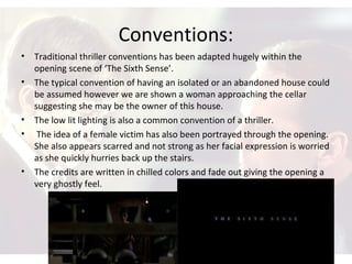 Conventions:
• Traditional thriller conventions has been adapted hugely within the
opening scene of ‘The Sixth Sense’.
• The typical convention of having an isolated or an abandoned house could
be assumed however we are shown a woman approaching the cellar
suggesting she may be the owner of this house.
• The low lit lighting is also a common convention of a thriller.
• The idea of a female victim has also been portrayed through the opening.
She also appears scarred and not strong as her facial expression is worried
as she quickly hurries back up the stairs.
• The credits are written in chilled colors and fade out giving the opening a
very ghostly feel.
 