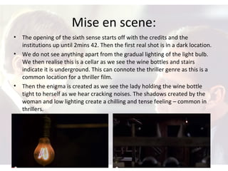 Mise en scene:
• The opening of the sixth sense starts off with the credits and the
institutions up until 2mins 42. Then the first real shot is in a dark location.
• We do not see anything apart from the gradual lighting of the light bulb.
We then realise this is a cellar as we see the wine bottles and stairs
indicate it is underground. This can connote the thriller genre as this is a
common location for a thriller film.
• Then the enigma is created as we see the lady holding the wine bottle
tight to herself as we hear cracking noises. The shadows created by the
woman and low lighting create a chilling and tense feeling – common in
thrillers.
 