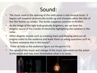 Sound:
• The music used in the opening of the sixth sense is old classical music. It
begins soft however dramatically builds up and sharpens when the title of
the film flashes on screen. This builds suspense common in thrillers.
• As the image of the light bulb gradually brightens, we can hear the
diegetic sound of the crackle of electricity highlighting the isolation in the
cellar.
• Other diegetic sounds such as creaking stairs and blowing wind are all
enigma codes to the audience and leads them us asking questions such as
‘is there someone else in the house?’.
• These all help us the audience figure out the genre it is.
• The speed of the music and change of the music comments on the action
in the movie and may even foreshadow what is to come.
 