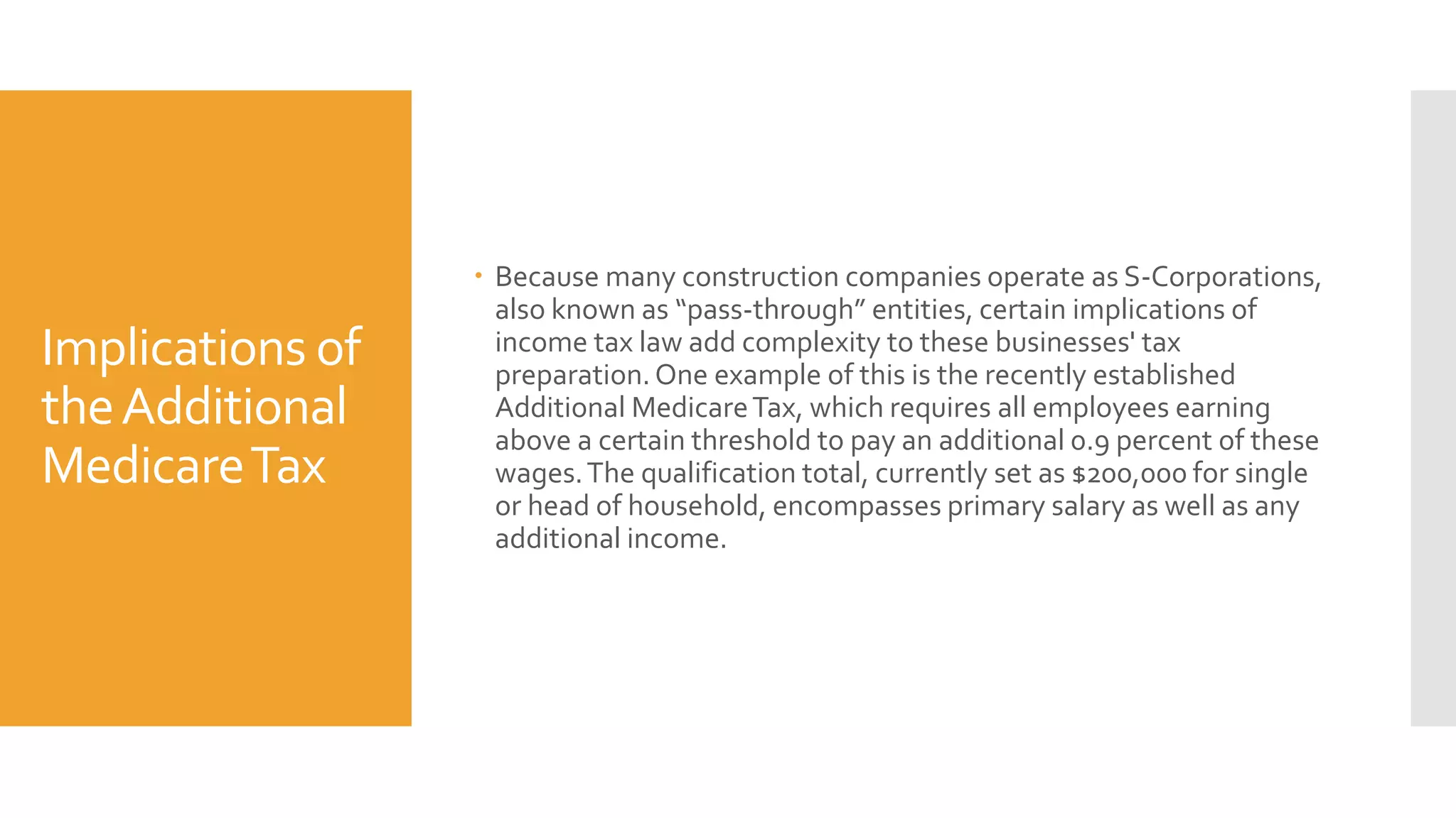 Implications of
theAdditional
MedicareTax
Because many construction companies operate as S-Corporations,
also known as “pass-through” entities, certain implications of
income tax law add complexity to these businesses' tax
preparation.One example of this is the recently established
Additional MedicareTax, which requires all employees earning
above a certain threshold to pay an additional 0.9 percent of these
wages.The qualification total, currently set as $200,000 for single
or head of household, encompasses primary salary as well as any
additional income.