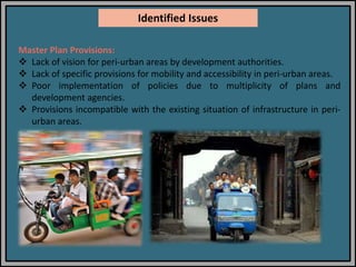 Master Plan Provisions:
 Lack of vision for peri-urban areas by development authorities.
 Lack of specific provisions for mobility and accessibility in peri-urban areas.
 Poor implementation of policies due to multiplicity of plans and
development agencies.
 Provisions incompatible with the existing situation of infrastructure in peri-
urban areas.
Identified Issues
 