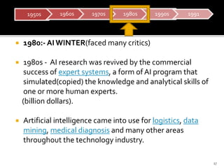  1980:- AIWINTER(faced many critics)
 1980s - AI research was revived by the commercial
success of expert systems, a for...