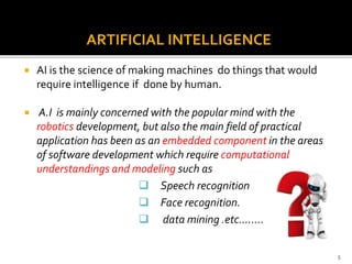 ARTIFICIAL INTELLIGENCE
 AI is the science of making machines do things that would
require intelligence if done by human.
 A.I is mainly concerned with the popular mind with the
robotics development, but also the main field of practical
application has been as an embedded component in the areas
of software development which require computational
understandings and modeling such as
 Speech recognition
 Face recognition.
 data mining .etc……..
5
 