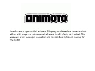 I used a new program called animoto. This program allowed me to create short
videos with images or videos on and allow me to add effects such as text. This
was great when looking at inspiration and possible hair styles and makeup for
my model.
 