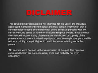 DICLAIMER
This powerpoint presentation is not intended for the use of the individual
addressed, named mentioned below and may contain information that is
confidential privileged or unsuitable for overly sensitive persons with low
self-esteem, no sense of humor or irrational religious beliefs. If you are not
the intended recipient, any dissemination, distribution or copying of this
presentation you are authorized to put your nose in everybody’s personal life
(either explicitly or implicitly) as it constitutes some irritating social faux
pases.
No animals were harmed in the transmission of this ppt. The opinions
expressed herein are not necessarily mine and probably not even
necessary.
 