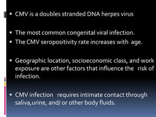  CMV is a doubles stranded DNA herpes virus
 The most common congenital viral infection.
 The CMV seropositivity rate increases with age.
 Geographic location, socioeconomic class, and work
exposure are other factors that influence the risk of
infection.
 CMV infection requires intimate contact through
saliva,urine, and/ or other body fluids.
 