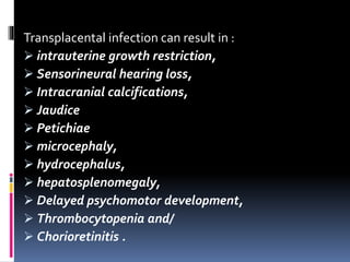 Transplacental infection can result in :
 intrauterine growth restriction,
 Sensorineural hearing loss,
 Intracranial calcifications,
 Jaudice
 Petichiae
 microcephaly,
 hydrocephalus,
 hepatosplenomegaly,
 Delayed psychomotor development,
 Thrombocytopenia and/
 Chorioretinitis .
 