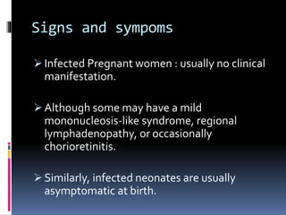Signs and sympoms
 Infected Pregnant women : usually no clinical
manifestation.
 Although some may have a mild
mononucleosis-like syndrome, regional
lymphadenopathy, or occasionally
chorioretinitis.
 Similarly, infected neonates are usually
asymptomatic at birth.
 