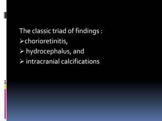 The classic triad of findings :
chorioretinitis,
 hydrocephalus, and
 intracranial calcifications
 