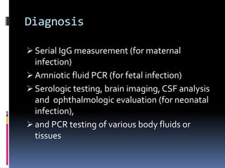 Diagnosis
 Serial IgG measurement (for maternal
infection)
 Amniotic fluid PCR (for fetal infection)
 Serologic testing, brain imaging, CSF analysis
and ophthalmologic evaluation (for neonatal
infection),
 and PCR testing of various body fluids or
tissues
 
