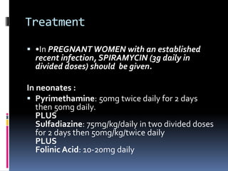 Treatment
 •In PREGNANT WOMEN with an established
recent infection, SPIRAMYCIN (3g daily in
divided doses) should be given.
In neonates :
 Pyrimethamine: 50mg twice daily for 2 days
then 50mg daily.
PLUS
Sulfadiazine: 75mg/kg/daily in two divided doses
for 2 days then 50mg/kg/twice daily
PLUS
Folinic Acid: 10-20mg daily
 
