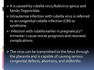  It is caused by rubella virus,Rubivirus genus and
familyTogaviridae.
 Intrauterine infection with rubella virus is referred
to as congenital rubella infection (CRI) or
syndrome.
 Infection with rubella earlier in pregnancy(1st
trimester ) cause worse prognosis and neonatal
complications.
 The virus can be transmitted to the fetus through
the placenta and is capable of causing serious
congenital defects, abortions, and stillbirths.
 