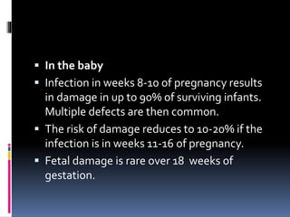  In the baby
 Infection in weeks 8-10 of pregnancy results
in damage in up to 90% of surviving infants.
Multiple defects are then common.
 The risk of damage reduces to 10-20% if the
infection is in weeks 11-16 of pregnancy.
 Fetal damage is rare over 18 weeks of
gestation.
 