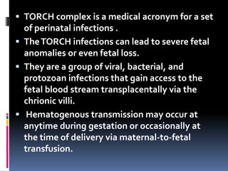  TORCH complex is a medical acronym for a set
of perinatal infections .
 TheTORCH infections can lead to severe fetal
anomalies or even fetal loss.
 They are a group of viral, bacterial, and
protozoan infections that gain access to the
fetal blood stream transplacentally via the
chrionic villi.
 Hematogenous transmission may occur at
anytime during gestation or occasionally at
the time of delivery via maternal-to-fetal
transfusion.
 