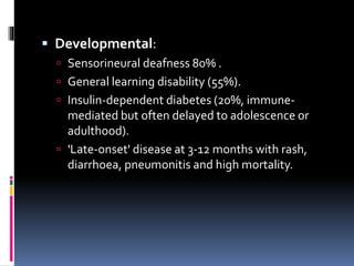  Developmental:
 Sensorineural deafness 80% .
 General learning disability (55%).
 Insulin-dependent diabetes (20%, immune-
mediated but often delayed to adolescence or
adulthood).
 'Late-onset' disease at 3-12 months with rash,
diarrhoea, pneumonitis and high mortality.
 