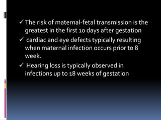  The risk of maternal-fetal transmission is the
greatest in the first 10 days after gestation
 cardiac and eye defects typically resulting
when maternal infection occurs prior to 8
week.
 Hearing loss is typically observed in
infections up to 18 weeks of gestation
 