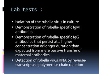 Lab tests :
 Isolation of the rubella virus in culture
 Demonstration of rubella-specific IgM
antibodies
 Demonstration of rubella-specific IgG
antibodies that persist at a higher
concentration or longer duration than
expected from mere passive transfer of
maternal antibodies
 Detection of rubella virus RNA by reverse-
transcriptase polymerase chain reaction
 