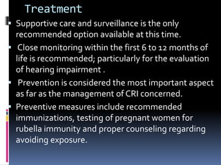 Treatment
 Supportive care and surveillance is the only
recommended option available at this time.
 Close monitoring within the first 6 to 12 months of
life is recommended; particularly for the evaluation
of hearing impairment .
 Prevention is considered the most important aspect
as far as the management of CRI concerned.
 Preventive measures include recommended
immunizations, testing of pregnant women for
rubella immunity and proper counseling regarding
avoiding exposure.
 