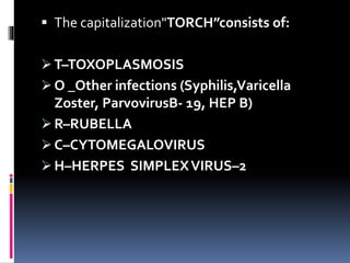  The capitalization"TORCH”consists of:
 T–TOXOPLASMOSIS
 O _Other infections (Syphilis,Varicella
Zoster, ParvovirusB- 19, HEP B)
 R–RUBELLA
 C–CYTOMEGALOVIRUS
 H–HERPES SIMPLEXVIRUS–2
 