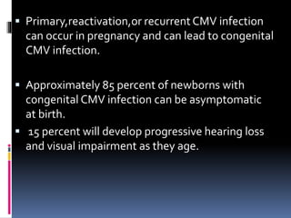  Primary,reactivation,or recurrent CMV infection
can occur in pregnancy and can lead to congenital
CMV infection.
 Approximately 85 percent of newborns with
congenital CMV infection can be asymptomatic
at birth.
 15 percent will develop progressive hearing loss
and visual impairment as they age.
 