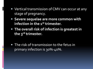  Vertical transmission of CMV can occur at any
stage of pregnancy.
 Severe sequelae are more common with
infection in the 1st trimester.
 The overall risk of infection is greatest in
the 3rd trimester.
 The risk of transmission to the fetus in
primary infection is 30%-40%.
 