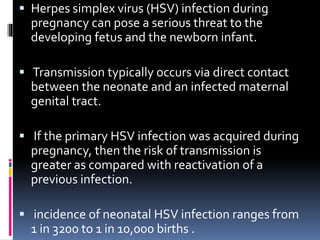  Herpes simplex virus (HSV) infection during
pregnancy can pose a serious threat to the
developing fetus and the newborn infant.
 Transmission typically occurs via direct contact
between the neonate and an infected maternal
genital tract.
 If the primary HSV infection was acquired during
pregnancy, then the risk of transmission is
greater as compared with reactivation of a
previous infection.
 incidence of neonatal HSV infection ranges from
1 in 3200 to 1 in 10,000 births .
 