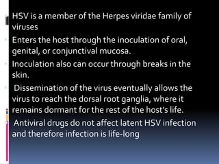  HSV is a member of the Herpes viridae family of
viruses
 Enters the host through the inoculation of oral,
genital, or conjunctival mucosa.
 Inoculation also can occur through breaks in the
skin.
 Dissemination of the virus eventually allows the
virus to reach the dorsal root ganglia, where it
remains dormant for the rest of the host’s life.
 Antiviral drugs do not affect latent HSV infection
and therefore infection is life-long
 