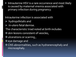  Intrauterine HSV is a rare occurrence and most likely
is caused by maternal viremia associated with
primary infection during pregnancy.
Intrauterine infection is associated with
 hydropsfetalis and
 in-utero fetal demise.
The characteristic triad noted at birth includes
skin lesions consistent of vesicles,
ulcerations or scarring ,
eye damage and
CNS abnormalities, such as hydranencephaly and
microcephaly.
 