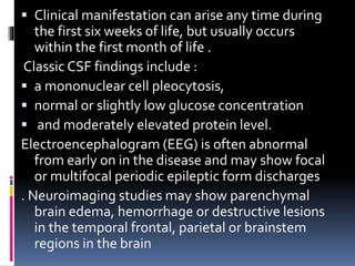  Clinical manifestation can arise any time during
the first six weeks of life, but usually occurs
within the first month of life .
Classic CSF findings include :
 a mononuclear cell pleocytosis,
 normal or slightly low glucose concentration
 and moderately elevated protein level.
Electroencephalogram (EEG) is often abnormal
from early on in the disease and may show focal
or multifocal periodic epileptic form discharges
. Neuroimaging studies may show parenchymal
brain edema, hemorrhage or destructive lesions
in the temporal frontal, parietal or brainstem
regions in the brain
 