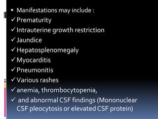 Manifestations may include :
Prematurity
Intrauterine growth restriction
Jaundice
Hepatosplenomegaly
Myocarditis
Pneumonitis
Various rashes
anemia, thrombocytopenia,
 and abnormal CSF findings (Mononuclear
CSF pleocytosis or elevatedCSF protein)
 