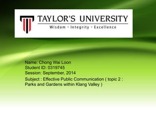 Name: Chong Wai Loon
Student ID: 0319745
Session: September, 2014
Subject : Effective Public Communication ( topic 2 :
Parks and Gardens within Klang Valley )
 