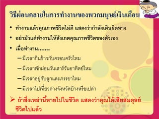 วิธีผ่อนคลายในการทางานของพวกมนุษย์เงินเดือน
• ทางานแล้วคุณภาพชีวิตไม่ดี แสดงว่ากาลังเดินผิดทาง
• อย่ามัวแต่ทางานให้สังเกตคุณภาพชีวิตของตัวเอง
• เมื่อทางาน…….
–มีเวลากินข้าวกับครอบครัวไหม
–มีเวลาพักผ่อนวันเสาร์วันอาทิตย์ไหม
–มีเวลาอยู่กับลูกและภรรยาไหม
–มีเวลาไปเที่ยวต่างจังหวัดบ้างหรือเปล่า
 ถ้าสิ่งเหล่านี้หายไปในชีวิต แสดงว่าคุณได้เสียสมดุลย์
ชีวิตไปแล้ว17/02/58 20
 