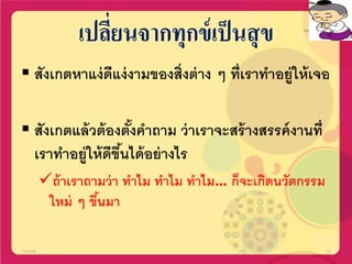 เปลี่ยนจากทุกข์เป็นสุข
 สังเกตหาแง่ดีแง่งามของสิ่งต่าง ๆ ที่เราทาอยู่ให้เจอ
 สังเกตแล้วต้องตั้งคาถาม ว่าเราจะสร้างสรรค์งานที่
เราทาอยู่ให้ดีขึ้นได้อย่างไร
ถ้าเราถามว่า ทาไม ทาไม ทาไม… ก็จะเกิดนวัตกรรม
ใหม่ ๆ ขึ้นมา
17/02/58 21
 