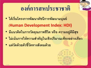 องค์การสหประชาชาติ
• ได้เริ่มโครงการพัฒนาดัชนีการพัฒนามนุษย์
(Human Development Index: HDI)
• มีแนวคิดในการวัดคุณภาพชีวิต หรือ ความอยู่ดีมีสุข
• ไม่เน้นการให้ความสาคัญในเชิงปริมาณเพียงอย่างเดียว
• แต่วัดด้วยตัวชี้วัดทางสังคมด้วย
17/02/58 3
 