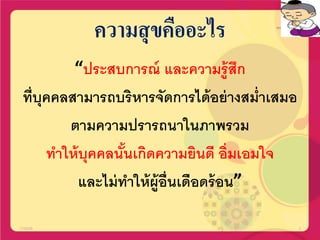 ความสุขคืออะไร
“ประสบการณ์ และความรู้สึก
ที่บุคคลสามารถบริหารจัดการได้อย่างสม่าเสมอ
ตามความปรารถนาในภาพรวม
ทาให้บุคคลนั้นเกิดความยินดี อิ่มเอมใจ
และไม่ทาให้ผู้อื่นเดือดร้อน”
17/02/58 4
 