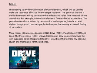 Genre:
The opening to my film will consist of many elements, which will be used to
make the sequence effective for the target audience. The genre of the film is
thriller however I will try to create other effects and styles from research I have
carried out. For example, I would use elements from Arthouse action films. This
genre is often characterized by heavy action and suspense, interlaced with
stylized imagery and cinematography techniques that convey an overall feeling
of surrealism.
More recent titles such as Looper (2012), Drive (2011), Pulp Fiction (1994) and
Leon: The Professional (1994) shows depictions of gory violence however this
isn’t supposed to be interpreted literally. I would use this to make my opening
stylish and memorable for the audience.
 