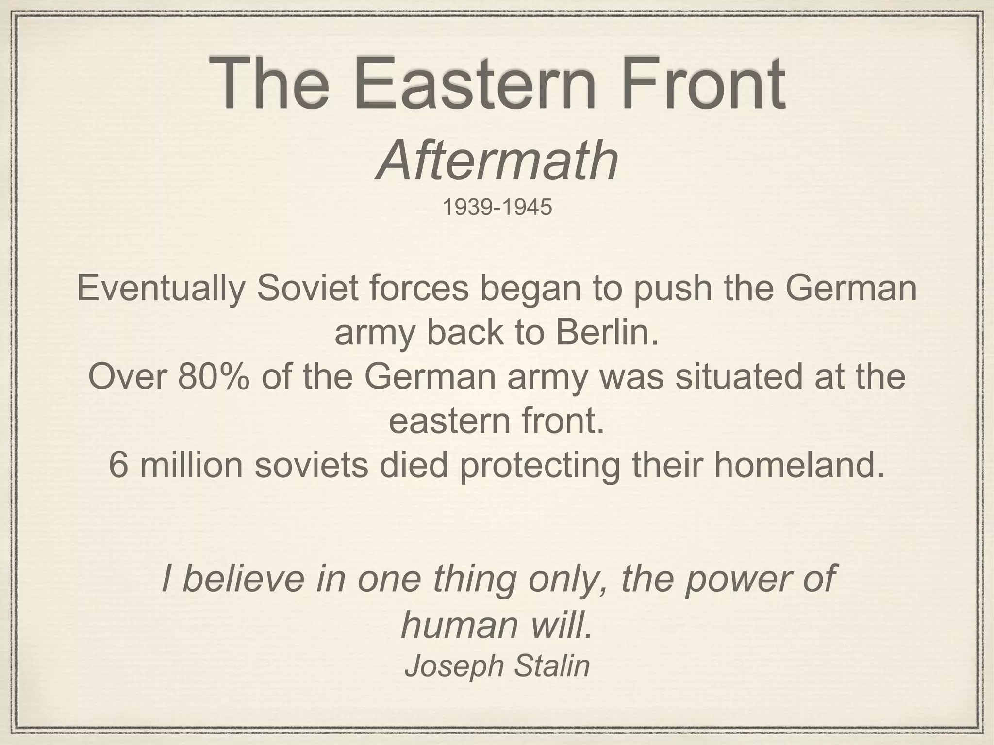 Joseph Stalin
I believe in one thing only, the power of
human will.
The Eastern Front
Aftermath
1939-1945
Eventually Soviet forces began to push the German
army back to Berlin.
Over 80% of the German army was situated at the
eastern front.
6 million soviets died protecting their homeland.
 