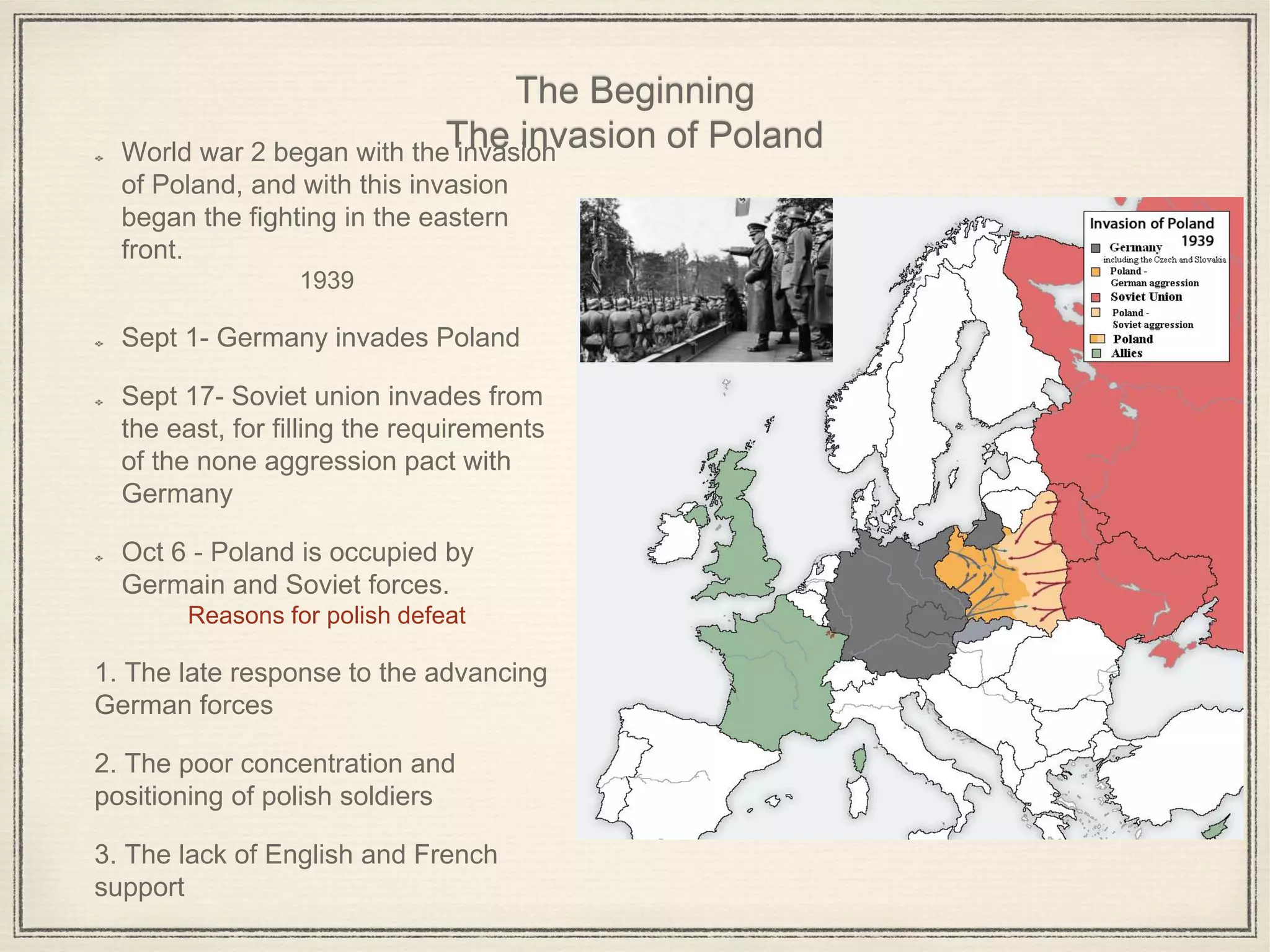 The Beginning
The invasion of PolandWorld war 2 began with the invasion
of Poland, and with this invasion
began the fighting in the eastern
front.
1939
Sept 1- Germany invades Poland
Sept 17- Soviet union invades from
the east, for filling the requirements
of the none aggression pact with
Germany
Oct 6 - Poland is occupied by
Germain and Soviet forces.
Reasons for polish defeat
1. The late response to the advancing
German forces
2. The poor concentration and
positioning of polish soldiers
3. The lack of English and French
support
 